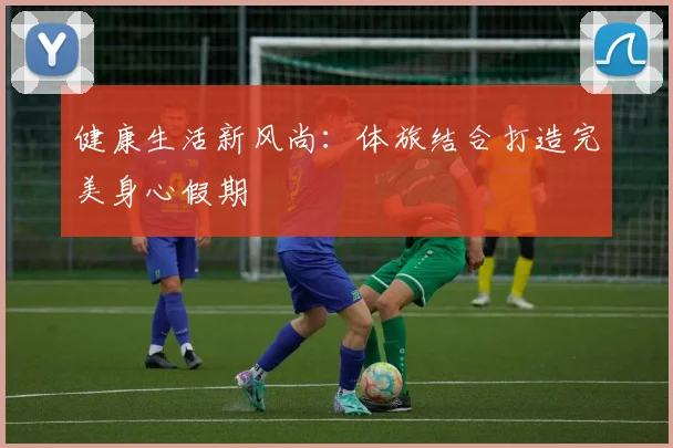 健康生活新风尚：体旅结合打造完美身心假期