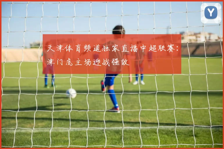 天津体育频道独家直播中超联赛：津门虎主场迎战强敌