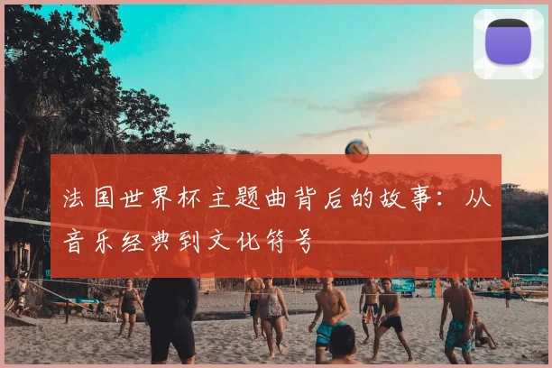 法国世界杯主题曲背后的故事:从音乐经典到文化符号