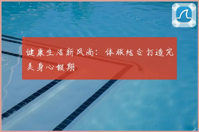 健康生活新风尚：体旅结合打造完美身心假期