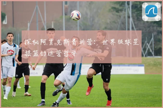 探秘阿贾克斯青训营：世界级球星摇篮的运营哲学