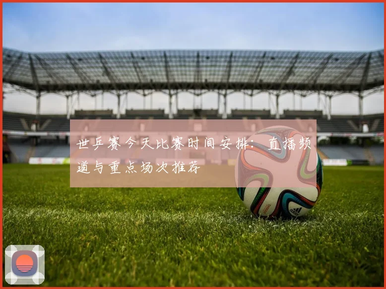 世乒赛今天比赛时间安排:直播频道与重点场次推荐