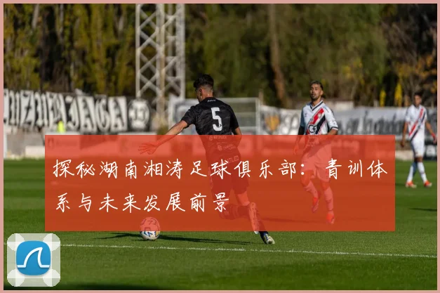 探秘湖南湘涛足球俱乐部：青训体系与未来发展前景